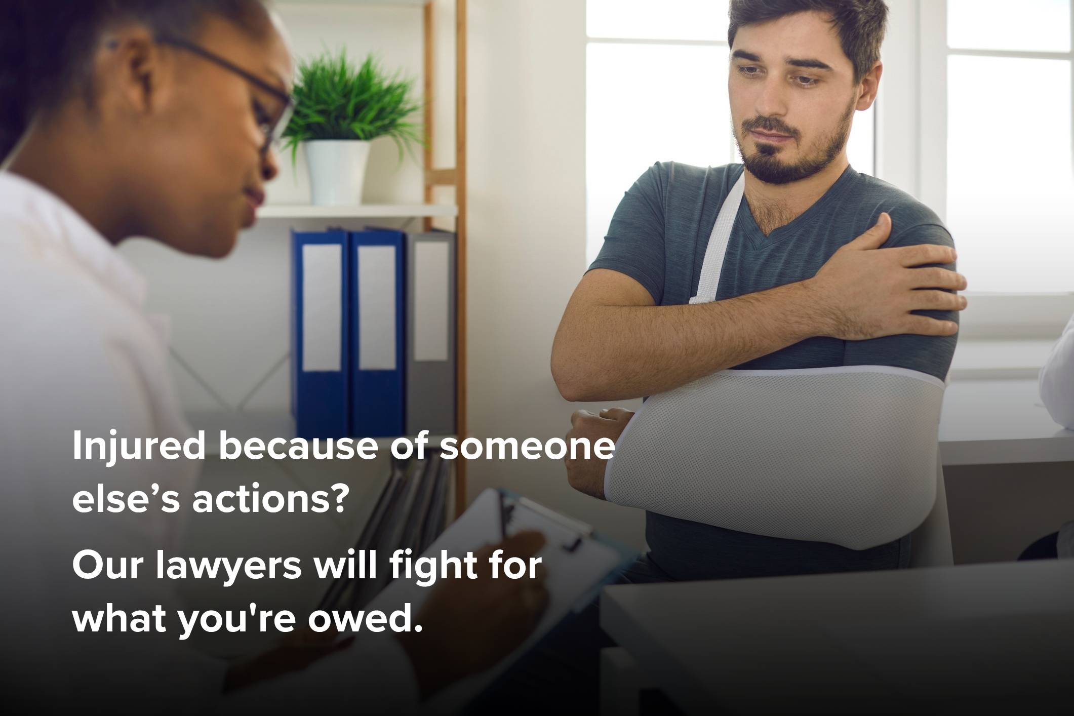 Injured because of someone else’s actions? Our lawyers will fight for what you're owed.