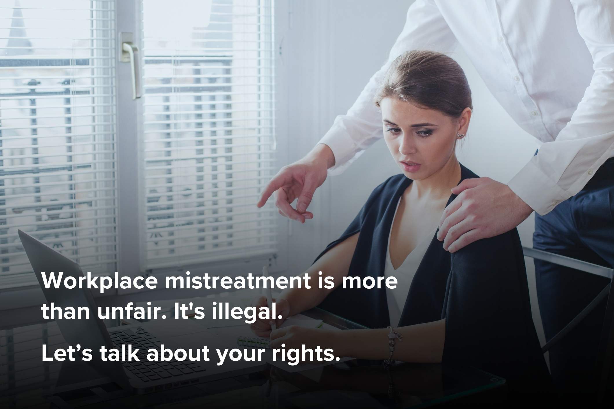 Workplace mistreatment is more than unfair. It's illegal. Let’s talk about your rights.